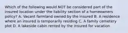 Which of the following would NOT be considered part of the insured location under the liability section of a homeowners policy? A. Vacant farmland owned by the insured B. A residence where an insured is temporarily residing C. A family cemetery plot D. A lakeside cabin rented by the insured for vacation