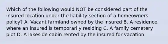 Which of the following would NOT be considered part of the insured location under the liability section of a homeowners policy? A. Vacant farmland owned by the insured B. A residence where an insured is temporarily residing C. A family cemetery plot D. A lakeside cabin rented by the insured for vacation