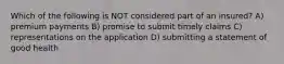 Which of the following is NOT considered part of an insured? A) premium payments B) promise to submit timely claims C) representations on the application D) submitting a statement of good health