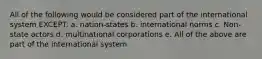 All of the following would be considered part of the international system EXCEPT: a. nation-states b. international norms c. Non-state actors d. multinational corporations e. All of the above are part of the international system