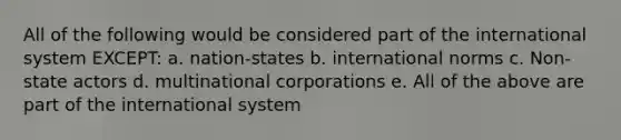 All of the following would be considered part of the international system EXCEPT: a. nation-states b. international norms c. Non-state actors d. multinational corporations e. All of the above are part of the international system