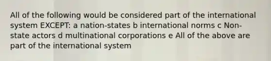 All of the following would be considered part of the international system EXCEPT: a nation-states b international norms c Non-state actors d multinational corporations e All of the above are part of the international system