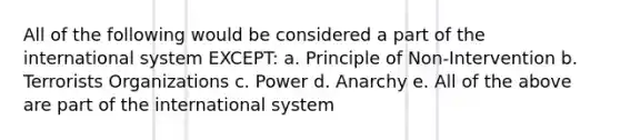 All of the following would be considered a part of the international system EXCEPT: a. Principle of Non-Intervention b. Terrorists Organizations c. Power d. Anarchy e. All of the above are part of the international system