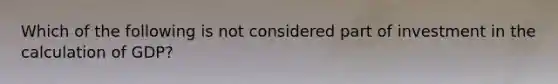 Which of the following is not considered part of investment in the calculation of GDP?