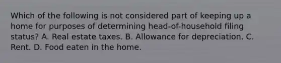 Which of the following is not considered part of keeping up a home for purposes of determining head-of-household filing status? A. Real estate taxes. B. Allowance for depreciation. C. Rent. D. Food eaten in the home.