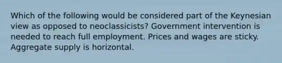 Which of the following would be considered part of the Keynesian view as opposed to neoclassicists? Government intervention is needed to reach full employment. Prices and wages are sticky. Aggregate supply is horizontal.