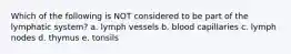 Which of the following is NOT considered to be part of the lymphatic system? a. lymph vessels b. blood capillaries c. lymph nodes d. thymus e. tonsils