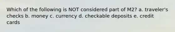 Which of the following is NOT considered part of M2? a. traveler's checks b. money c. currency d. checkable deposits e. credit cards