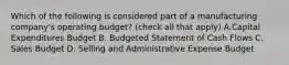 Which of the following is considered part of a manufacturing​ company's operating​ budget?​ (check all that​ apply) A.Capital Expenditures Budget B. Budgeted Statement of Cash Flows C. Sales Budget D. Selling and Administrative Expense Budget