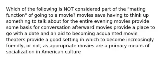 Which of the following is NOT considered part of the "mating function" of going to a movie? movies save having to think up something to talk about for the entire evening movies provide some basis for conversation afterward movies provide a place to go with a date and an aid to becoming acquainted movie theaters provide a good setting in which to become increasingly friendly, or not, as appropriate movies are a primary means of socialization in American culture