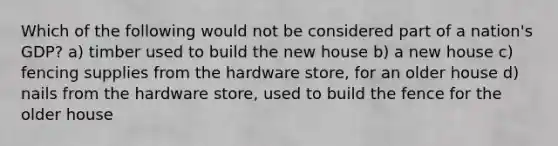 Which of the following would not be considered part of a nation's GDP? a) timber used to build the new house b) a new house c) fencing supplies from the hardware store, for an older house d) nails from the hardware store, used to build the fence for the older house