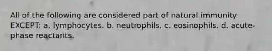 All of the following are considered part of natural immunity EXCEPT: a. lymphocytes. b. neutrophils. c. eosinophils. d. acute-phase reactants.