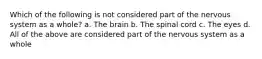 Which of the following is not considered part of the nervous system as a whole? a. The brain b. The spinal cord c. The eyes d. All of the above are considered part of the nervous system as a whole