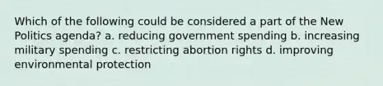 Which of the following could be considered a part of the New Politics agenda? a. reducing government spending b. increasing military spending c. restricting abortion rights d. improving environmental protection