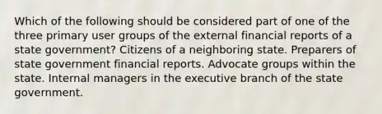 Which of the following should be considered part of one of the three primary user groups of the external financial reports of a state government? Citizens of a neighboring state. Preparers of state government financial reports. Advocate groups within the state. Internal managers in the executive branch of the state government.