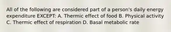 All of the following are considered part of a person's daily energy expenditure EXCEPT: A. Thermic effect of food B. Physical activity C. Thermic effect of respiration D. Basal metabolic rate