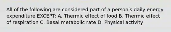 All of the following are considered part of a person's daily energy expenditure EXCEPT: A. Thermic effect of food B. Thermic effect of respiration C. Basal metabolic rate D. Physical activity