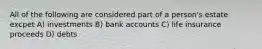 All of the following are considered part of a person's estate excpet A) investments B) bank accounts C) life insurance proceeds D) debts