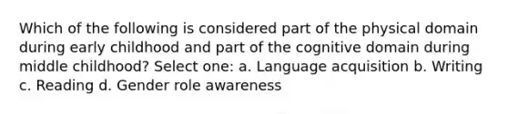 Which of the following is considered part of the physical domain during early childhood and part of the cognitive domain during middle childhood? Select one: a. Language acquisition b. Writing c. Reading d. Gender role awareness