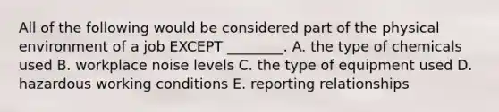 All of the following would be considered part of the physical environment of a job EXCEPT​ ________. A. the type of chemicals used B. workplace noise levels C. the type of equipment used D. hazardous working conditions E. reporting relationships