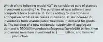 Which of the following would NOT be considered part of planned investment​ spending? A. The purchase of new software and computers for a business. B. Firms adding to inventories in anticipation of future increases in demand. C. An increase in inventories from unanticipated weakness in demand for goods. D. The building of a new residential subdivision If aggregate demand is ​550 billion and actual expenditure is ​950 ​billion, then unplanned inventory investment is ​_____ ​billion, and firms will _____ production.