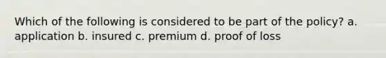 Which of the following is considered to be part of the policy? a. application b. insured c. premium d. proof of loss