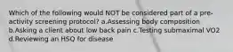 Which of the following would NOT be considered part of a pre-activity screening protocol? a.Assessing body composition b.Asking a client about low back pain c.Testing submaximal VO2 d.Reviewing an HSQ for disease