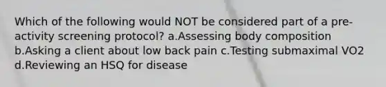 Which of the following would NOT be considered part of a pre-activity screening protocol? a.Assessing body composition b.Asking a client about low back pain c.Testing submaximal VO2 d.Reviewing an HSQ for disease