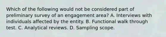 Which of the following would not be considered part of preliminary survey of an engagement area? A. Interviews with individuals affected by the entity. B. Functional walk through test. C. Analytical reviews. D. Sampling scope.