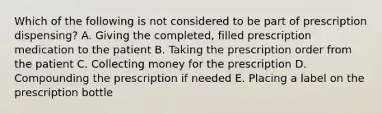 Which of the following is not considered to be part of prescription dispensing? A. Giving the completed, filled prescription medication to the patient B. Taking the prescription order from the patient C. Collecting money for the prescription D. Compounding the prescription if needed E. Placing a label on the prescription bottle