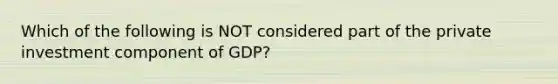 Which of the following is NOT considered part of the private investment component of GDP?