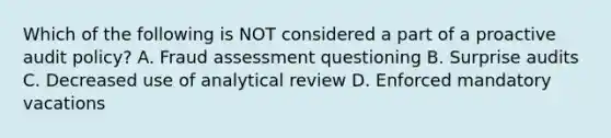 Which of the following is NOT considered a part of a proactive audit policy? A. Fraud assessment questioning B. Surprise audits C. Decreased use of analytical review D. Enforced mandatory vacations