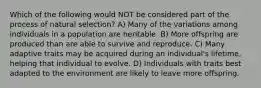 Which of the following would NOT be considered part of the process of natural selection? A) Many of the variations among individuals in a population are heritable. B) More offspring are produced than are able to survive and reproduce. C) Many adaptive traits may be acquired during an individual's lifetime, helping that individual to evolve. D) Individuals with traits best adapted to the environment are likely to leave more offspring.