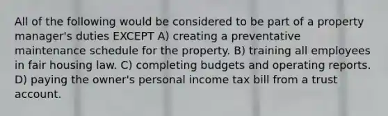 All of the following would be considered to be part of a property manager's duties EXCEPT A) creating a preventative maintenance schedule for the property. B) training all employees in fair housing law. C) completing budgets and operating reports. D) paying the owner's personal income tax bill from a trust account.