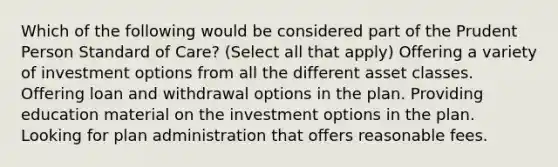 Which of the following would be considered part of the Prudent Person Standard of Care? (Select all that apply) Offering a variety of investment options from all the different asset classes. Offering loan and withdrawal options in the plan. Providing education material on the investment options in the plan. Looking for plan administration that offers reasonable fees.