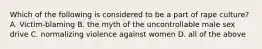 Which of the following is considered to be a part of rape culture? A. Victim-blaming B. the myth of the uncontrollable male sex drive C. normalizing violence against women D. all of the above