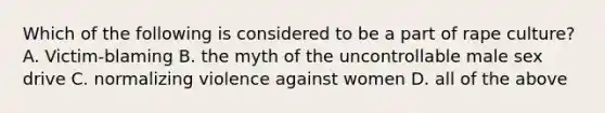 Which of the following is considered to be a part of rape culture? A. Victim-blaming B. the myth of the uncontrollable male sex drive C. normalizing violence against women D. all of the above