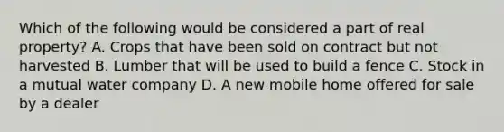 Which of the following would be considered a part of real property? A. Crops that have been sold on contract but not harvested B. Lumber that will be used to build a fence C. Stock in a mutual water company D. A new mobile home offered for sale by a dealer