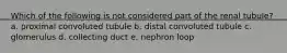 Which of the following is not considered part of the renal tubule? a. proximal convoluted tubule b. distal convoluted tubule c. glomerulus d. collecting duct e. nephron loop