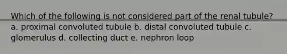 Which of the following is not considered part of the renal tubule? a. proximal convoluted tubule b. distal convoluted tubule c. glomerulus d. collecting duct e. nephron loop