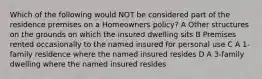 Which of the following would NOT be considered part of the residence premises on a Homeowners policy? A Other structures on the grounds on which the insured dwelling sits B Premises rented occasionally to the named insured for personal use C A 1-family residence where the named insured resides D A 3-family dwelling where the named insured resides