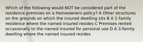 Which of the following would NOT be considered part of the residence premises on a Homeowners policy? A Other structures on the grounds on which the insured dwelling sits B A 1-family residence where the named insured resides C Premises rented occasionally to the named insured for personal use D A 3-family dwelling where the named insured resides