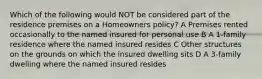 Which of the following would NOT be considered part of the residence premises on a Homeowners policy? A Premises rented occasionally to the named insured for personal use B A 1-family residence where the named insured resides C Other structures on the grounds on which the insured dwelling sits D A 3-family dwelling where the named insured resides