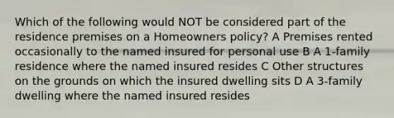 Which of the following would NOT be considered part of the residence premises on a Homeowners policy? A Premises rented occasionally to the named insured for personal use B A 1-family residence where the named insured resides C Other structures on the grounds on which the insured dwelling sits D A 3-family dwelling where the named insured resides