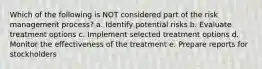 Which of the following is NOT considered part of the risk management process? a. Identify potential risks b. Evaluate treatment options c. Implement selected treatment options d. Monitor the effectiveness of the treatment e. Prepare reports for stockholders