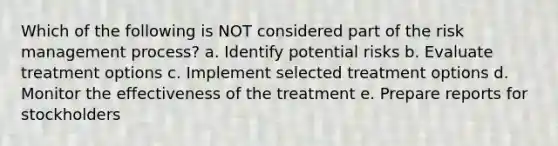 Which of the following is NOT considered part of the risk management process? a. Identify potential risks b. Evaluate treatment options c. Implement selected treatment options d. Monitor the effectiveness of the treatment e. Prepare reports for stockholders