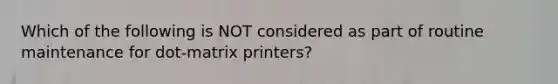 Which of the following is NOT considered as part of routine maintenance for dot-matrix printers?