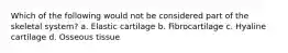 Which of the following would not be considered part of the skeletal system? a. Elastic cartilage b. Fibrocartilage c. Hyaline cartilage d. Osseous tissue