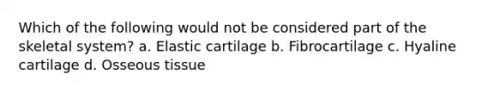 Which of the following would not be considered part of the skeletal system? a. Elastic cartilage b. Fibrocartilage c. Hyaline cartilage d. Osseous tissue