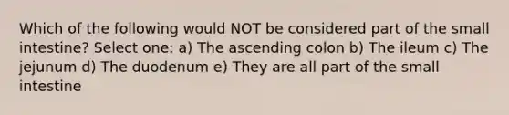 Which of the following would NOT be considered part of the small intestine? Select one: a) The ascending colon b) The ileum c) The jejunum d) The duodenum e) They are all part of the small intestine